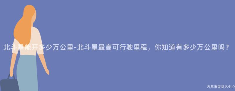 北斗星能开多少万公里-北斗星最高可行驶里程，你知道有多少万公里吗？