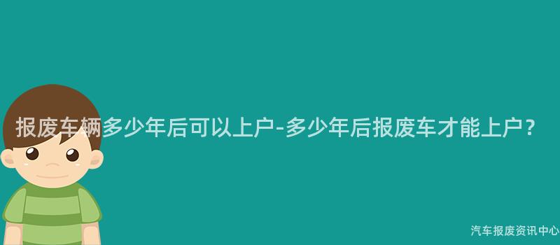 报废车辆多少年后可以上户-多少年后报废车才能上户？