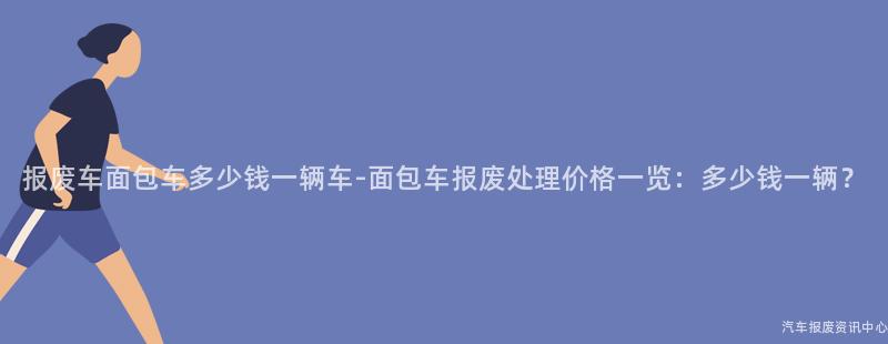 报废车面包车多少钱一辆车-面包车报废处理价格一览：多少钱一辆？