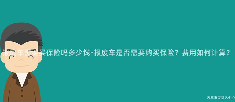 报废车需要买保险吗多少钱-报废车是否需要购买保险？费用如何计算？