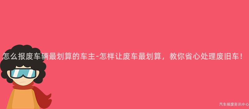 怎么报废车辆最划算的车主-怎样让废车最划算，教你省心处理废旧车！