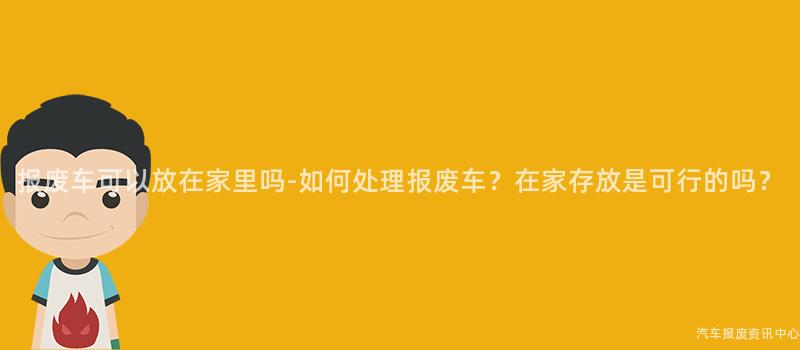 报废车可以放在家里吗-如何处理报废车？在家存放是可行的吗？