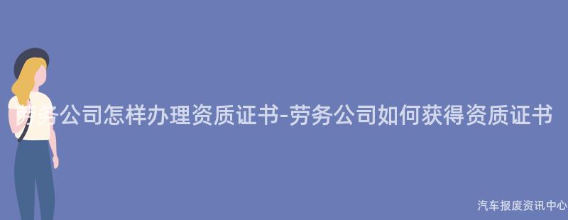 劳务公司怎样办理资质证书-劳务公司如何获得资质证书