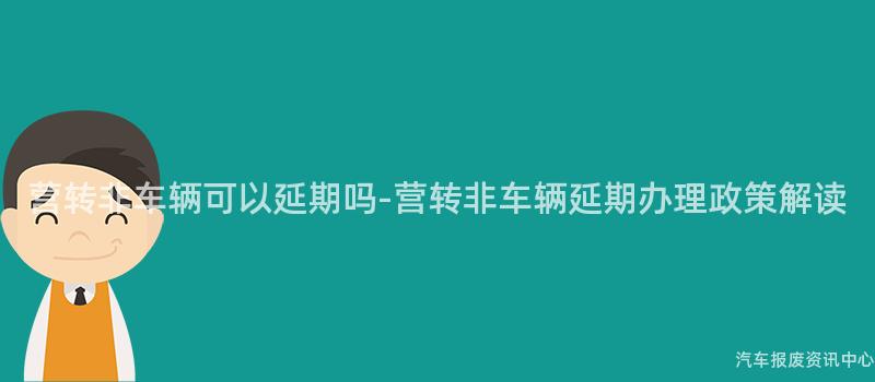 营转非车辆可以延期吗-营转非车辆延期办理政策解读