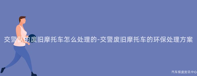 交警队的废旧摩托车怎么处理的-交警废旧摩托车的环保处理方案