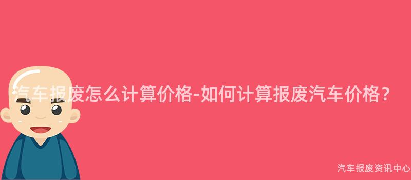 汽车报废怎么计算价格-如何计算报废汽车价格？