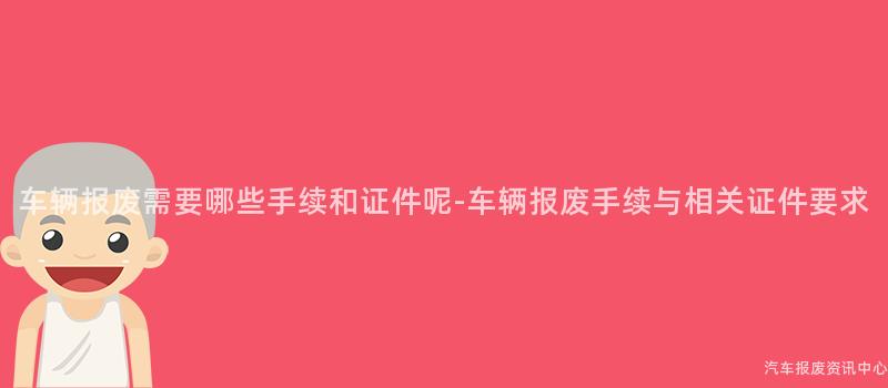 车辆报废需要哪些手续和证件呢-车辆报废手续与相关证件要求
