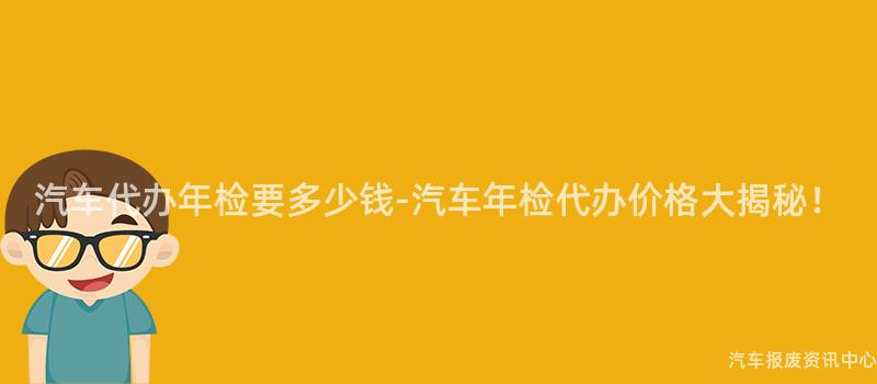 汽车代办年检要多少钱-汽车年检代办价格大揭秘！