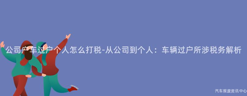 公司户车过户个人怎么打税-从公司到个人：车辆过户所涉税务解析