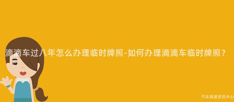 滴滴车过八年怎么办理临时牌照-如何办理滴滴车临时牌照？