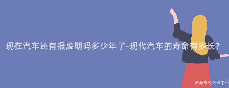 现在汽车还有报废期吗多少年了-现代汽车的寿命有多长？