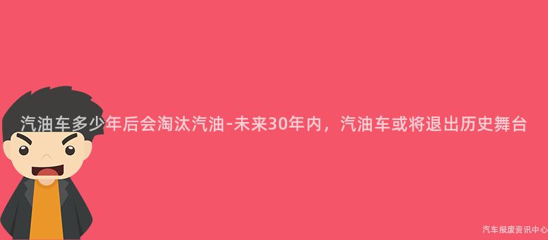 汽油车多少年后会淘汰汽油-未来30年内，汽油车或将退出历史舞台