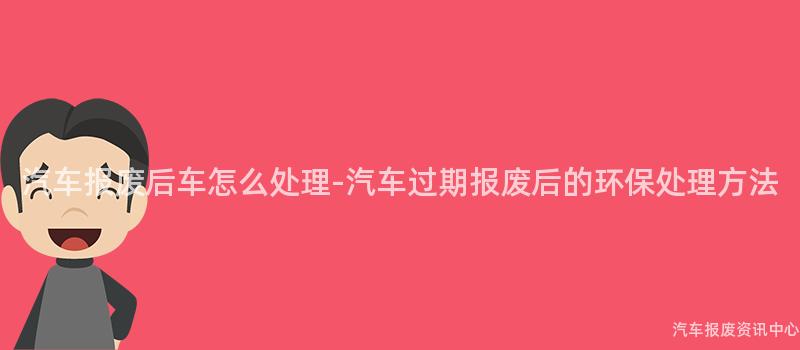 汽车报废后车怎么处理-汽车过期报废后的环保处理方法