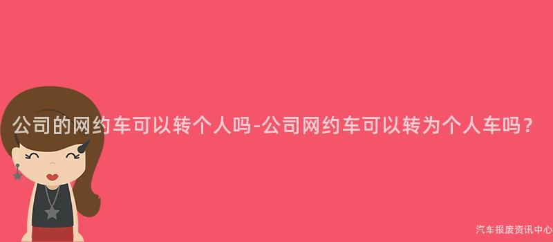 公司的网约车可以转个人吗-公司网约车可以转为个人车吗？