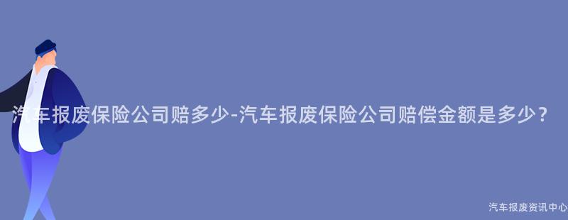 汽车报废保险公司赔多少-汽车报废保险公司赔偿金额是多少？