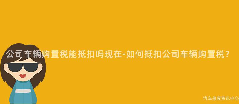 公司车辆购置税能抵扣吗现在-如何抵扣公司车辆购置税？