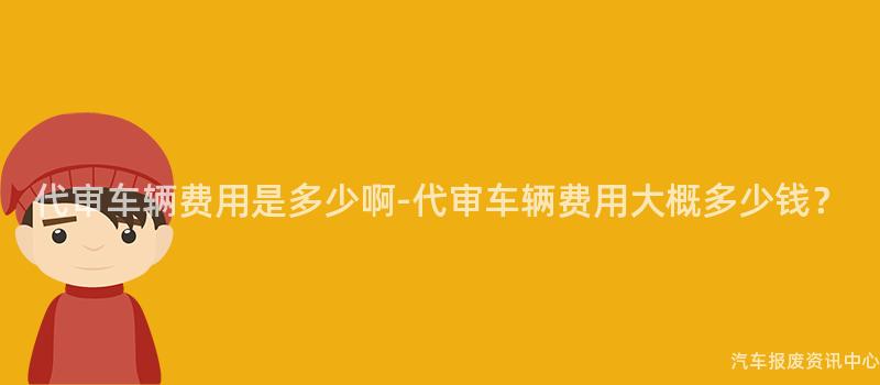 代审车辆费用是多少啊-代审车辆费用大概多少钱？