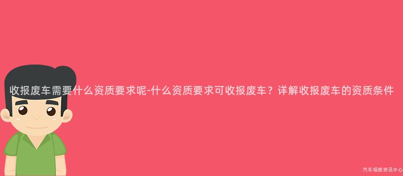 收报废车需要什么资质要求呢-什么资质要求可收报废车？详解收报废车的资质条件