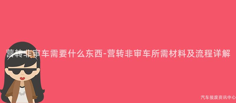 营转非审车需要什么东西-营转非审车所需材料及流程详解