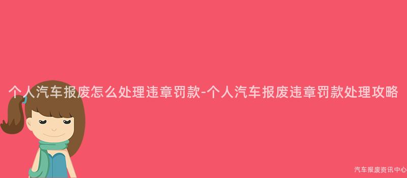 个人汽车报废怎么处理违章罚款-个人汽车报废违章罚款处理攻略