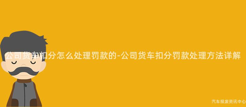 公司货车扣分怎么处理罚款的-公司货车扣分罚款处理方法详解