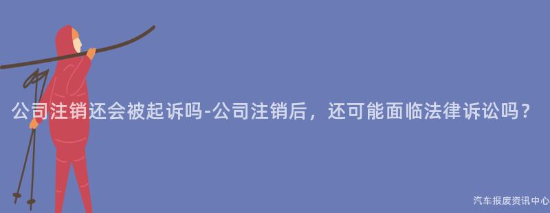 公司注销还会被起诉吗-公司注销后，还可能面临法律诉讼吗？