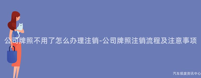 公司牌照不用了怎么办理注销-公司牌照注销流程及注意事项