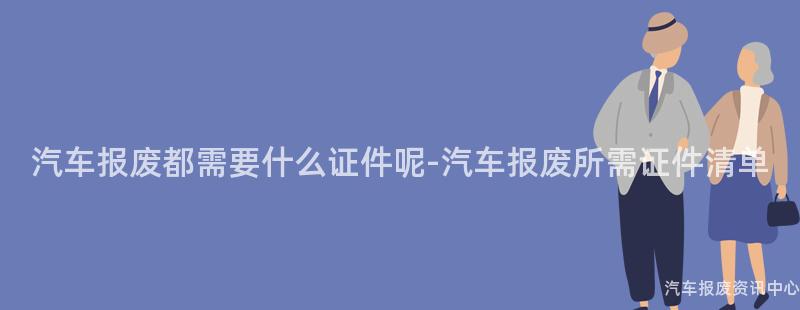 汽车报废都需要什么证件呢-汽车报废所需证件清单