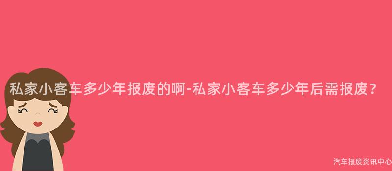 私家小客车多少年报废的啊-私家小客车多少年后需报废？