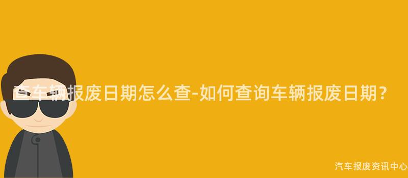 查车辆报废日期怎么查-如何查询车辆报废日期？
