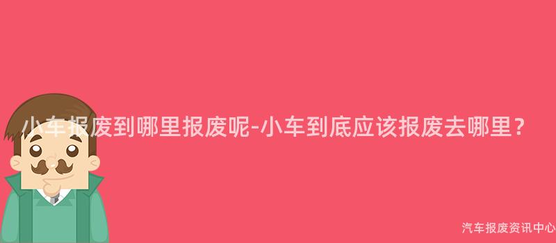 小车报废到哪里报废呢-小车到底应该报废去哪里？