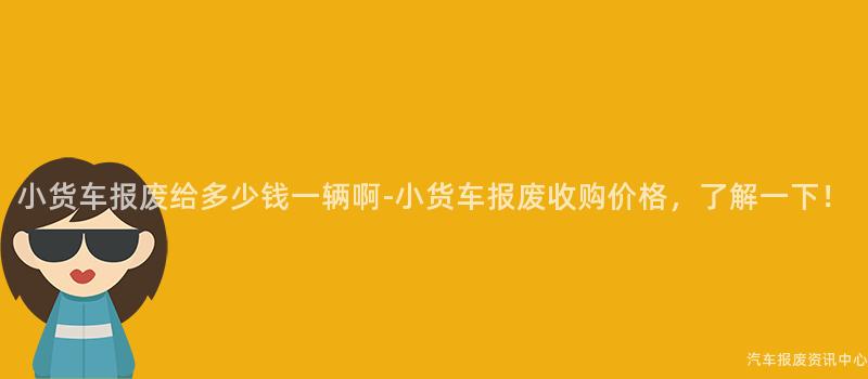 小货车报废给多少钱一辆啊-小货车报废收购价格，了解一下！