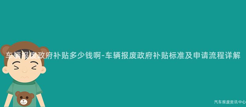 车辆报废政府补贴多少钱啊-车辆报废政府补贴标准及申请流程详解