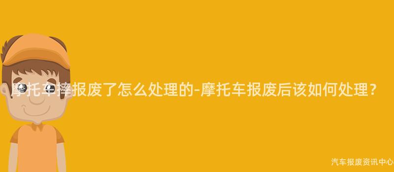摩托车摔报废了怎么处理的-摩托车报废后该如何处理？