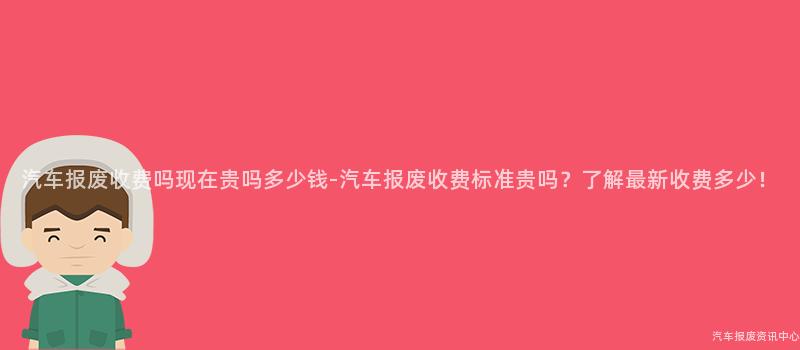 汽车报废收费吗现在贵吗多少钱-汽车报废收费标准贵吗？了解最新收费多少！