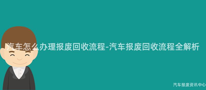 汽车怎么办理报废回收流程-汽车报废回收流程全解析