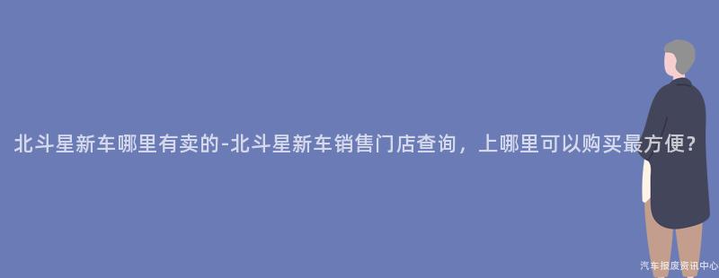 北斗星新车哪里有卖的-北斗星新车销售门店查询，上哪里可以购买最方便？