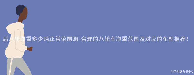 后八轮净重多少吨正常范围啊-合理的八轮车净重范围及对应的车型推荐！