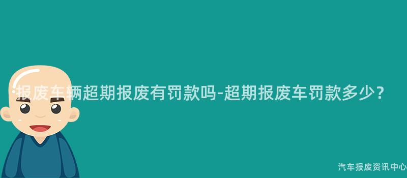 报废车辆超期报废有罚款吗-超期报废车罚款多少？