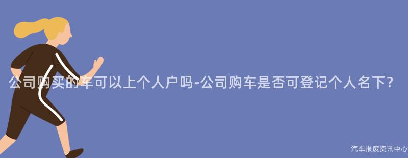 公司购买的车可以上个人户吗-公司购车是否可登记个人名下？