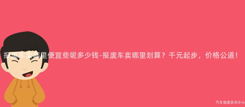 报废车卖哪里便宜些呢多少钱-报废车卖哪里划算？千元起步，价格公道！