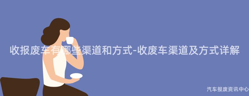 收报废车有哪些渠道和方式-收废车渠道及方式详解