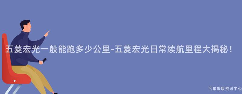 五菱宏光一般能跑多少公里-五菱宏光日常续航里程大揭秘！
