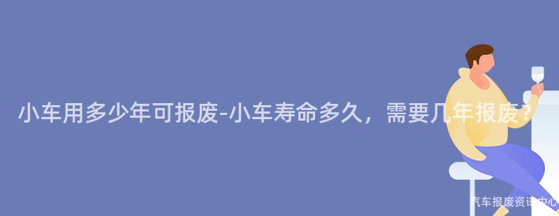 小车用多少年可报废-小车寿命多久，需要几年报废？