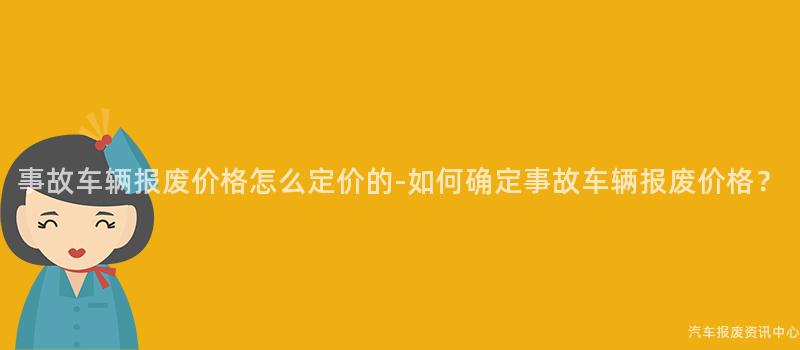 事故车辆报废价格怎么定价的-如何确定事故车辆报废价格？