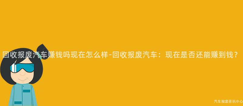 回收报废汽车赚钱吗现在怎么样-回收报废汽车：现在是否还能赚到钱？