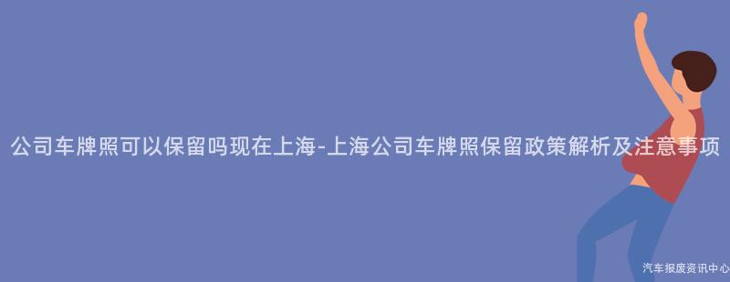 公司车牌照可以保留吗现在上海-上海公司车牌照保留政策解析及注意事项