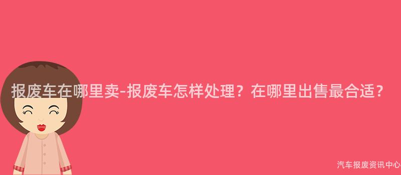 报废车在哪里卖-报废车怎样处理？在哪里出售最合适？