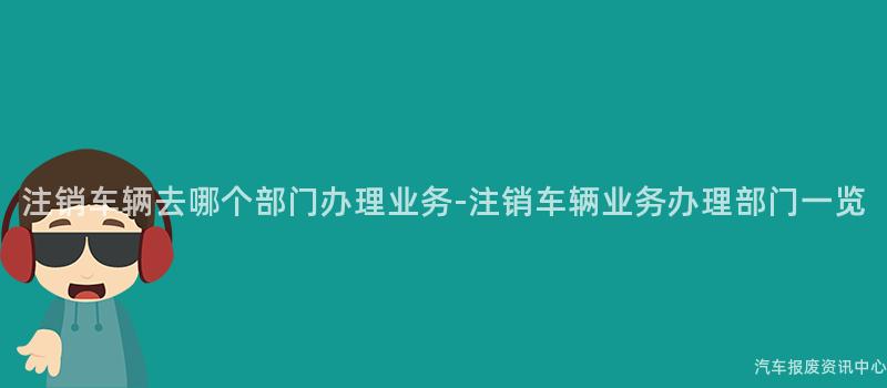 注销车辆去哪个部门办理业务-注销车辆业务办理部门一览