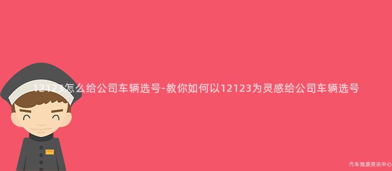12123怎么给公司车辆选号-教你如何以12123为灵感给公司车辆选号